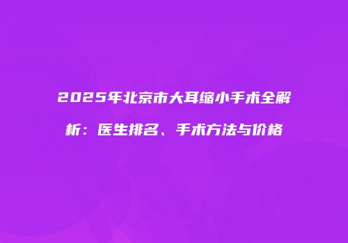 2025年北京市大耳缩小手术全解析：医生排名、手术方法与价格