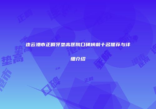 连云港市正畸牙垫高医院口碑榜前十名推荐与详细介绍