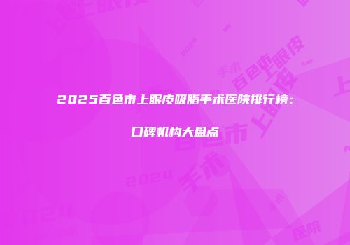 2025百色市上眼皮吸脂手术医院排行榜：口碑机构大盘点