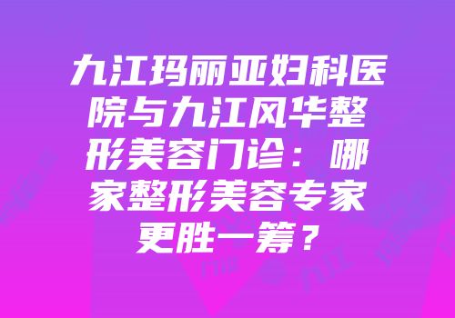 九江玛丽亚妇科医院与九江风华整形美容门诊：哪家整形美容专家更胜一筹？