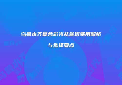 乌鲁木齐复合彩光祛雀斑费用解析与选择要点