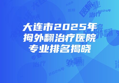 大连市2025年拇外翻治疗医院专业排名揭晓