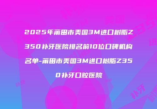 2025年莆田市美国3M进口树脂Z350补牙医院排名前10位口碑机构名单-莆田市美国3M进口树脂Z350补牙口腔医院