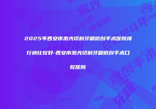 2025年西安市激光切割牙龈微创手术医院排行榜比较好-西安市激光切割牙龈微创手术口腔医院