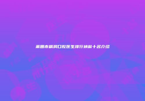 莆田市龋洞口腔医生排行榜前十名介绍