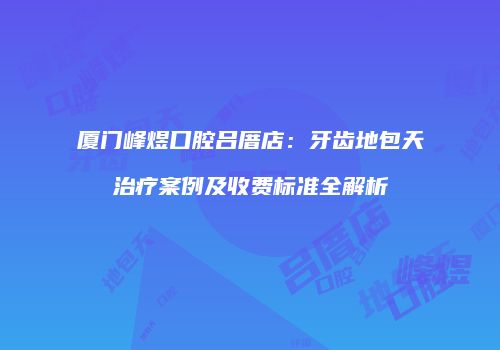 厦门峰煜口腔吕厝店：牙齿地包天治疗案例及收费标准全解析