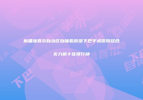 新疆维吾尔自治区自体脂肪垫下巴手术医院综合实力前十佳排行榜