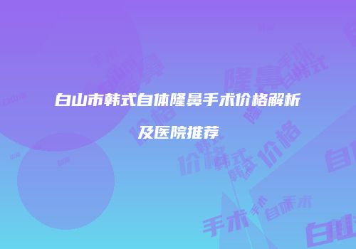 白山市韩式自体隆鼻手术价格解析及医院推荐