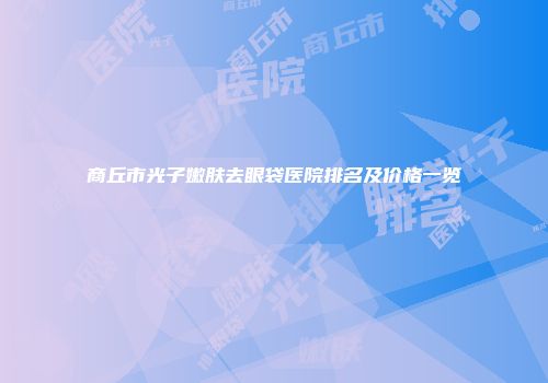 商丘市光子嫩肤去眼袋医院排名及价格一览
