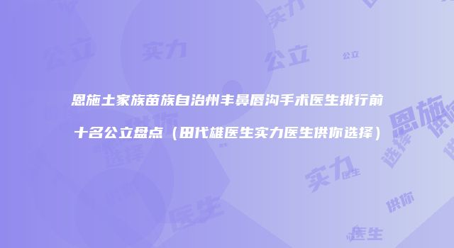 恩施土家族苗族自治州丰鼻唇沟手术医生排行前十名公立盘点（田代雄医生实力医生供你选择）
