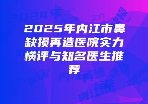 2025年内江市鼻缺损再造医院实力横评与知名医生推荐