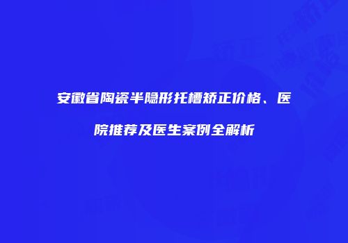 安徽省陶瓷半隐形托槽矫正价格、医院推荐及医生案例全解析