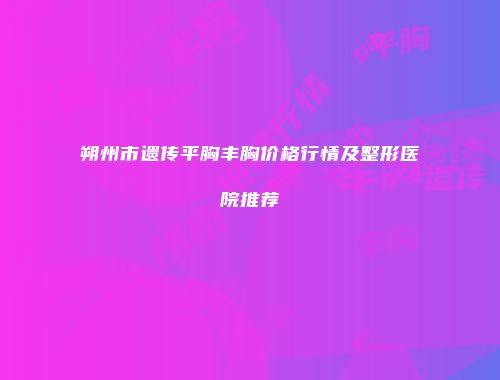 朔州市遗传平胸丰胸价格行情及整形医院推荐