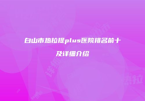 白山市热拉提plus医院排名前十及详细介绍