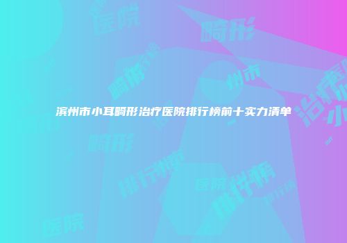 滨州市小耳畸形治疗医院排行榜前十实力清单