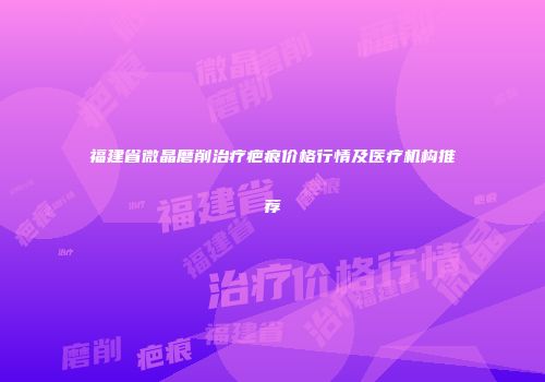 福建省微晶磨削治疗疤痕价格行情及医疗机构推荐