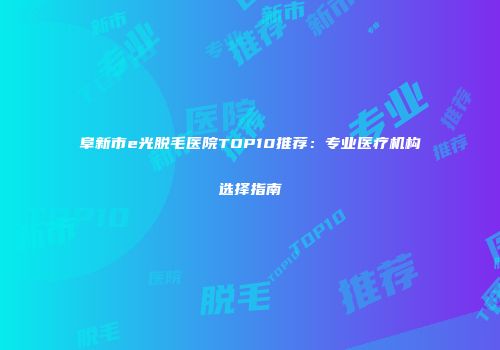 阜新市e光脱毛医院TOP10推荐：专业医疗机构选择指南