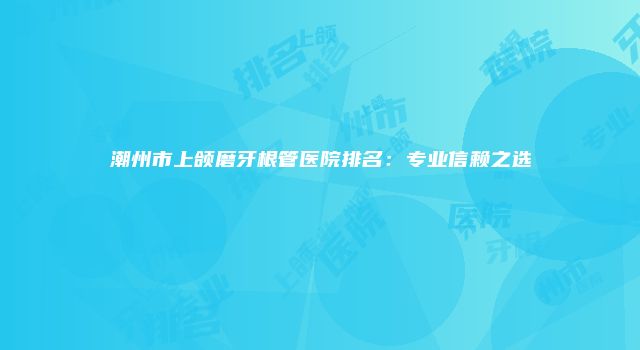 潮州市上颌磨牙根管医院排名：专业信赖之选