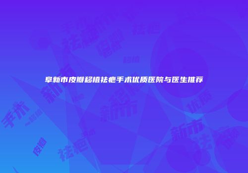 阜新市皮瓣移植祛疤手术优质医院与医生推荐