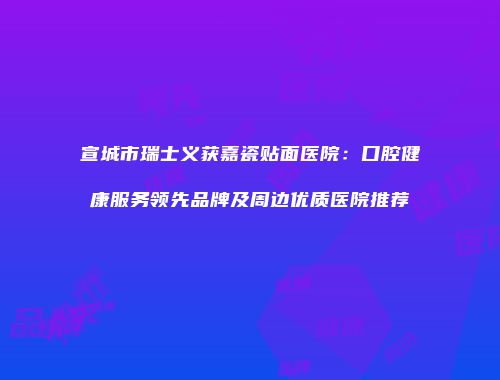 宣城市瑞士义获嘉瓷贴面医院：口腔健康服务领先品牌及周边优质医院推荐