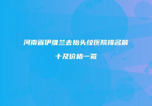 河南省伊维兰去抬头纹医院排名前十及价格一览