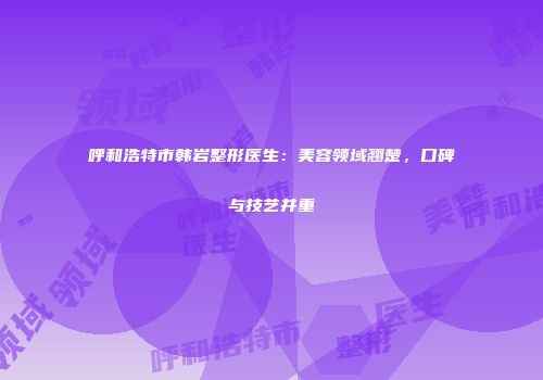 呼和浩特市韩岩整形医生：美容领域翘楚，口碑与技艺并重