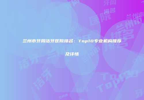 兰州市牙周洁牙医院排名：Top10专业机构推荐及详情