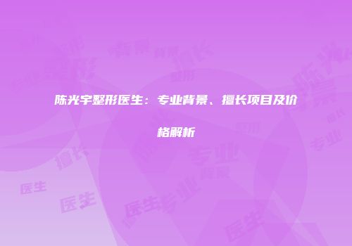 陈光宇整形医生：专业背景、擅长项目及价格解析
