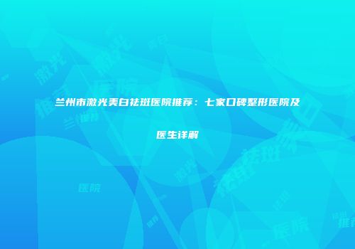 兰州市激光美白祛斑医院推荐：七家口碑整形医院及医生详解