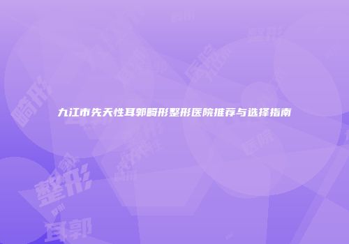 九江市先天性耳郭畸形整形医院推荐与选择指南