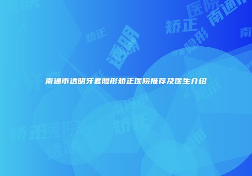 南通市透明牙套隐形矫正医院推荐及医生介绍