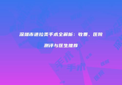 深圳市速拉美手术全解析：收费、医院测评与医生推荐