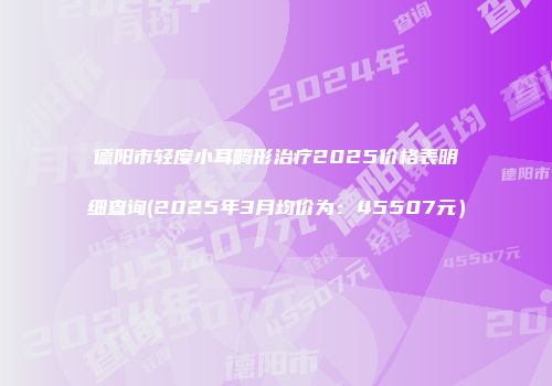 德阳市轻度小耳畸形治疗2025价格表明细查询(2025年3月均价为：45507元）