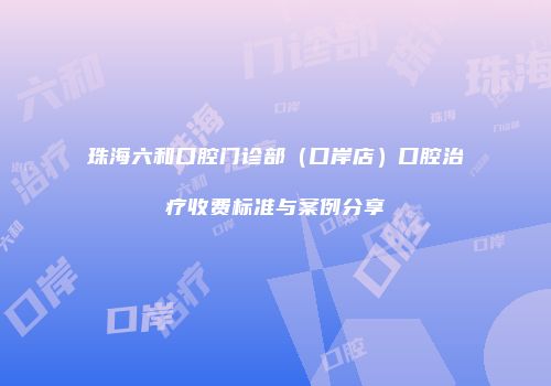 珠海六和口腔门诊部（口岸店）口腔治疗收费标准与案例分享