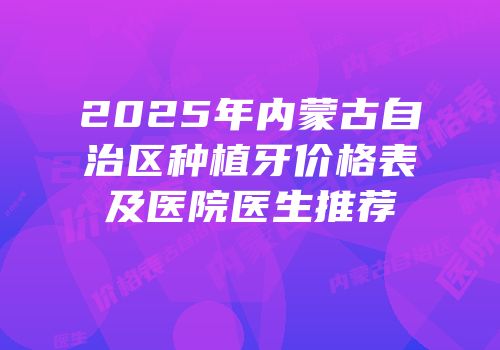 2025年内蒙古自治区种植牙价格表及医院医生推荐