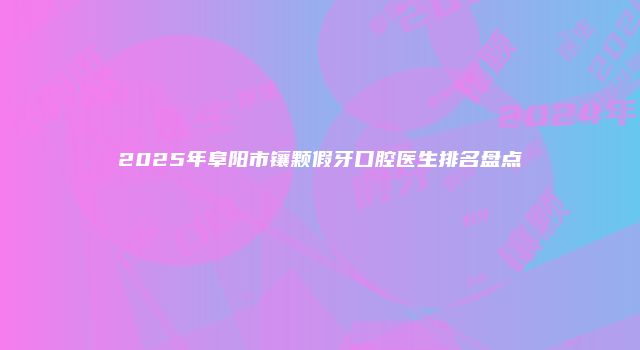 2025年阜阳市镶颗假牙口腔医生排名盘点