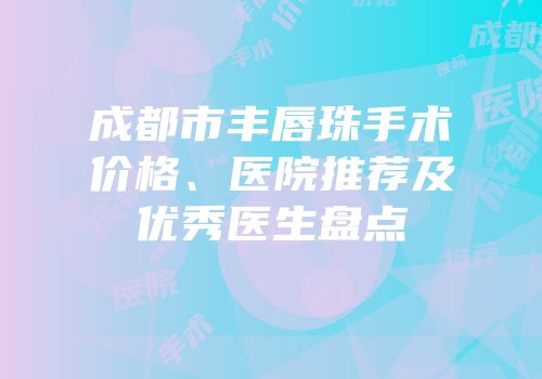 成都市丰唇珠手术价格、医院推荐及优秀医生盘点