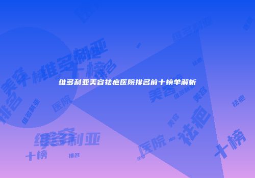 维多利亚美容祛疤医院排名前十榜单解析