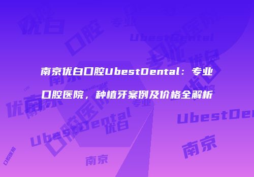 南京优白口腔UbestDental：专业口腔医院，种植牙案例及价格全解析