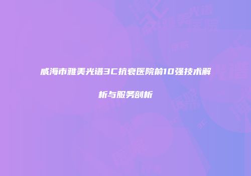 威海市雅美光谱3C抗衰医院前10强技术解析与服务剖析
