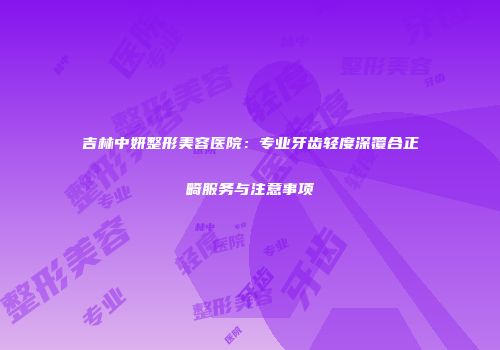 吉林中妍整形美容医院：专业牙齿轻度深覆合正畸服务与注意事项
