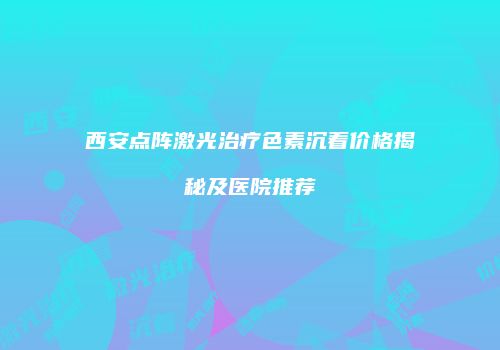 西安点阵激光治疗色素沉着价格揭秘及医院推荐