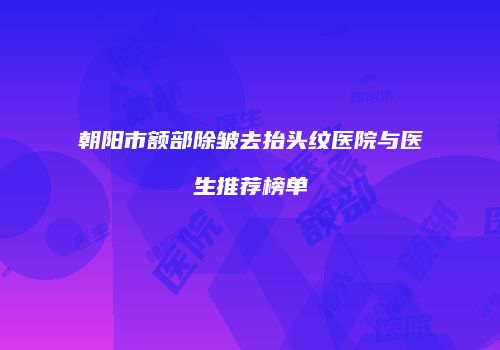 朝阳市额部除皱去抬头纹医院与医生推荐榜单