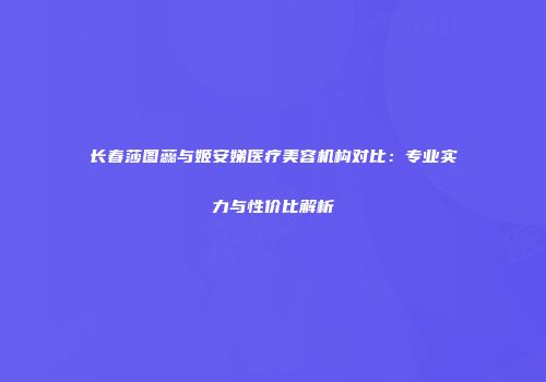 长春莎图蕊与姬安娣医疗美容机构对比：专业实力与性价比解析