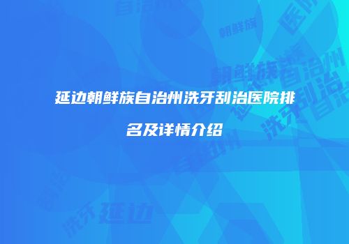 延边朝鲜族自治州洗牙刮治医院排名及详情介绍