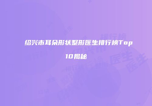 绍兴市耳朵形状整形医生排行榜Top10揭秘