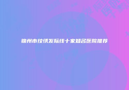 锦州市纹绣发际线十家知名医院推荐