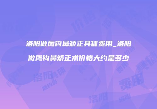 洛阳做鹰钩鼻矫正具体费用_洛阳做鹰钩鼻矫正术价格大约是多少