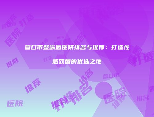 营口市整嘴唇医院排名与推荐：打造性感双唇的优选之地