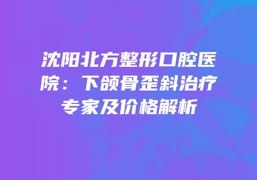 沈阳北方整形口腔医院：下颌骨歪斜治疗专家及价格解析